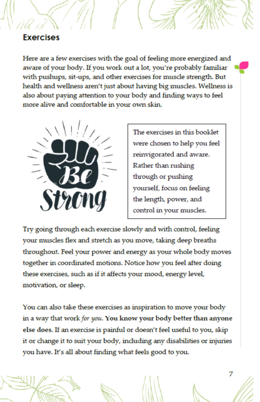Exercises  Here are a few exercises with the goal of feeling more energized and aware of yous body. If you work out alot, you’re probably familiar  offf with pushups, sit-ups, and other exercises for muscle strength. But health and wellness aren’t just about having big muscles. Wellness is also about paying attention to your body and finding ways to feel  ‘more alive and comfortable in your own skin.  A\ \ ‘,,// The exercises in this booklet ~ ." ’// were chosen to help you feel - — reinvigorated and aware. - | Rather than rushing — ~ | thwoughor pushing yourself, focus on feeling  controlin yous musdles. Try going through each exercise slowly and with control, feeling, ‘your muscles flex and stretch as you move, taking deep breaths throughout. Feel your power and energy as your whole body moves together in coordinated motions. Notice how you feel after doing these exercises, such as if it affects your mood, energy level, ‘motivation, or sleep.  You can also take these exercises as inspiration to move your body ina way that work for you. You know your body better than anyone else does. If an exercise s painful or doesn’t feel useful to you, skip it or change it to suit your body, including any disabilities or injuries ‘you have. It’s all about finding what feels good to you.  